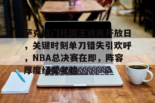 关于萨克拉门托国王训练开放日，关键时刻单刀错失引欢呼，NBA总决赛在即，阵容厚度经受考验的信息-体育平台